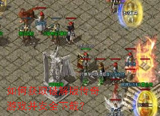 如何获取破解版传奇游戏并安全下载? 如何获取破解版传奇游戏并安全下载?